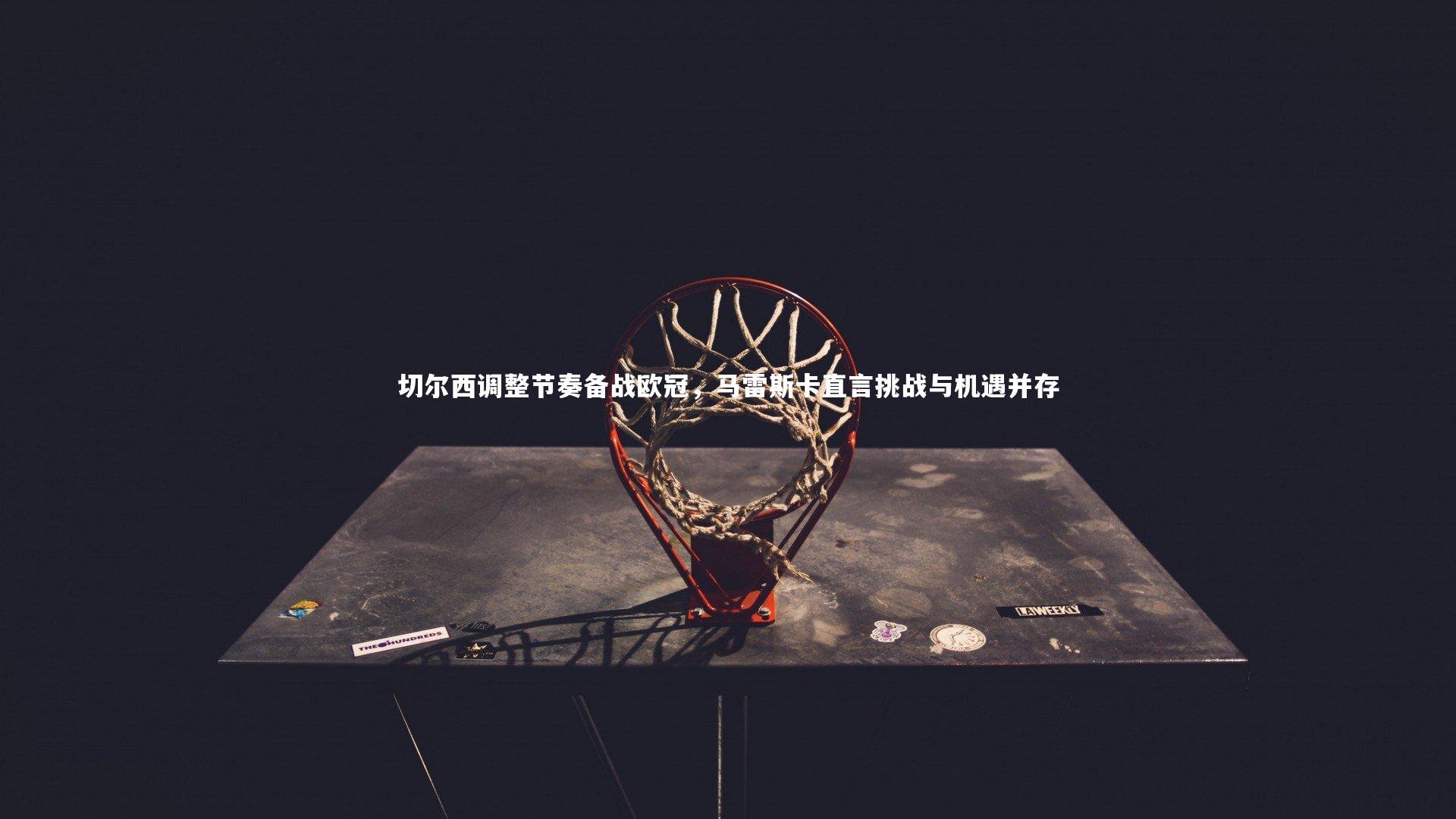 切尔西调整节奏备战欧冠,马雷斯卡直言挑战与机遇并存