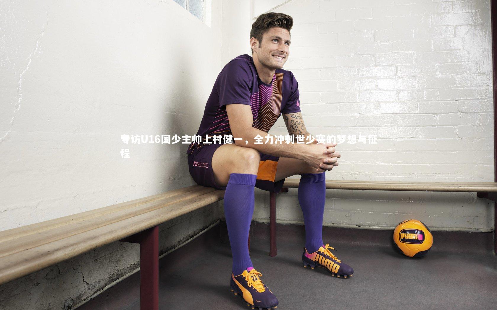 专访U16国少主帅上村健一,全力冲刺世少赛的梦想与征程